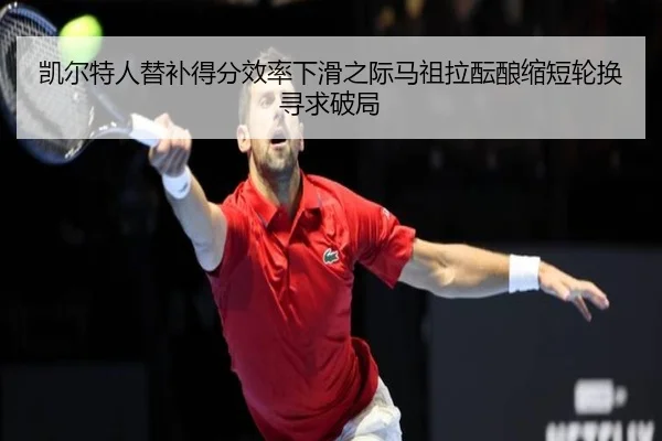 凯尔特人替补得分效率下滑之际马祖拉酝酿缩短轮换寻求破局